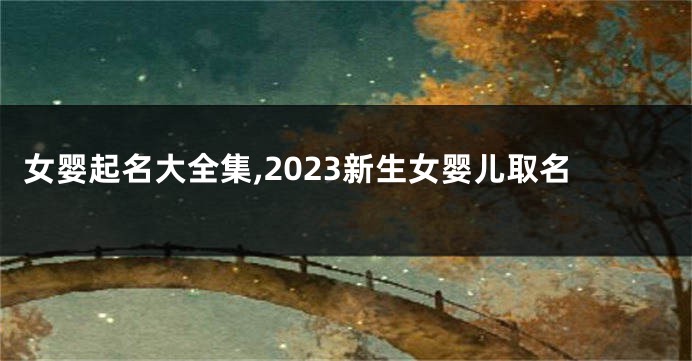 女婴起名大全集,2023新生女婴儿取名