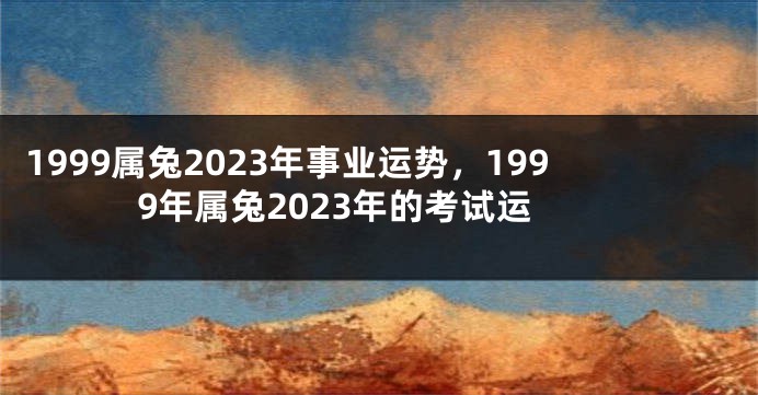 1999属兔2023年事业运势，1999年属兔2023年的考试运