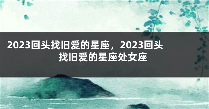 2023回头找旧爱的星座，2023回头找旧爱的星座处女座
