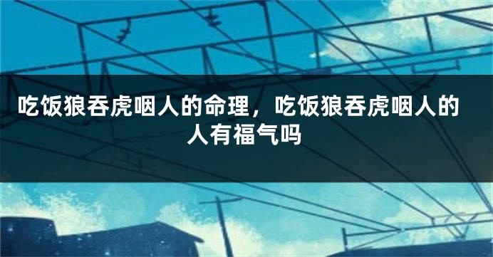 吃饭狼吞虎咽人的命理，吃饭狼吞虎咽人的人有福气吗