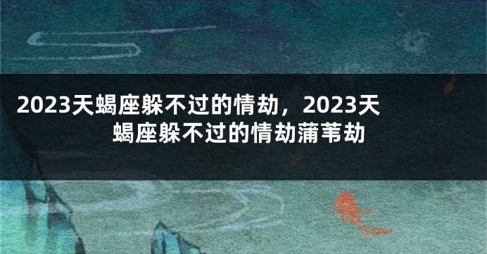 2023天蝎座躲不过的情劫，2023天蝎座躲不过的情劫蒲苇劫