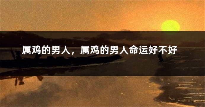属鸡的男人，属鸡的男人命运好不好