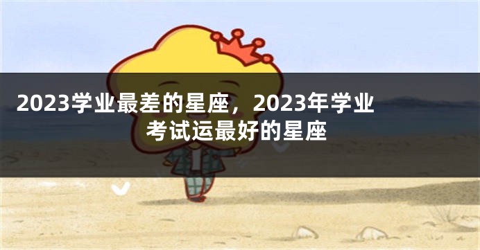 2023学业最差的星座，2023年学业考试运最好的星座