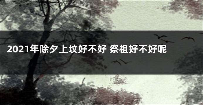 2021年除夕上坟好不好 祭祖好不好呢