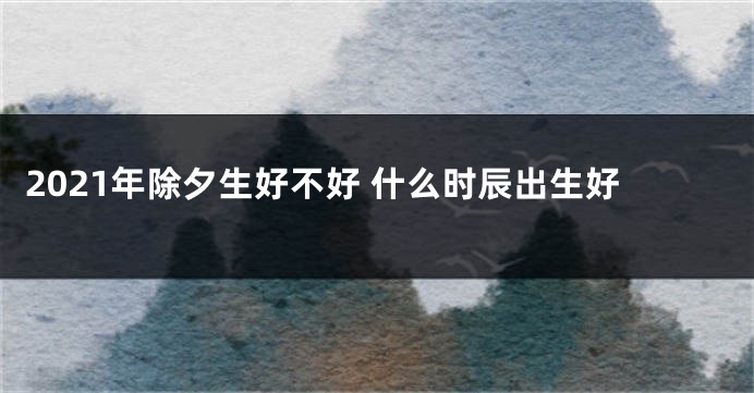 2021年除夕生好不好 什么时辰出生好