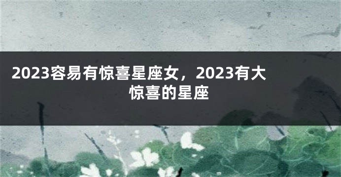 2023容易有惊喜星座女，2023有大惊喜的星座