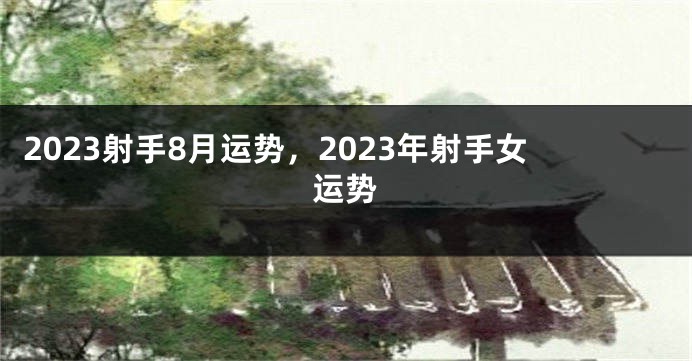 2023射手8月运势，2023年射手女运势