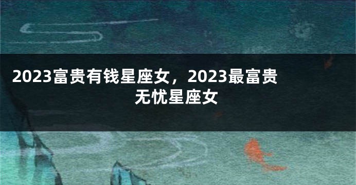 2023富贵有钱星座女，2023最富贵无忧星座女