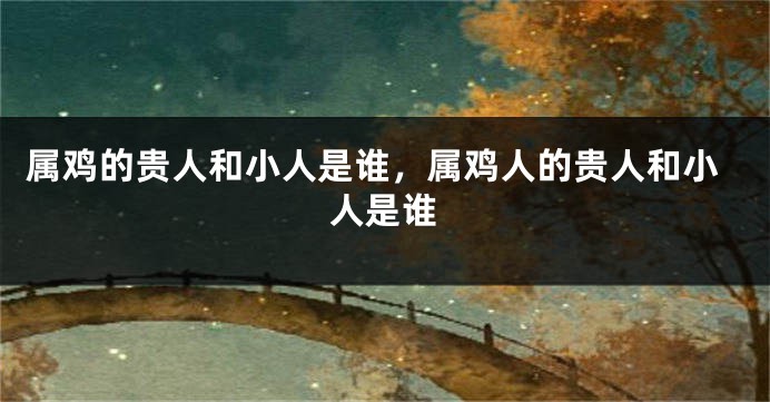 属鸡的贵人和小人是谁，属鸡人的贵人和小人是谁