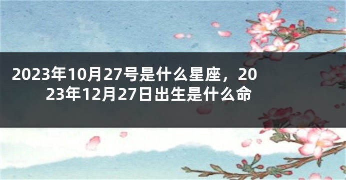 2023年10月27号是什么星座，2023年12月27日出生是什么命