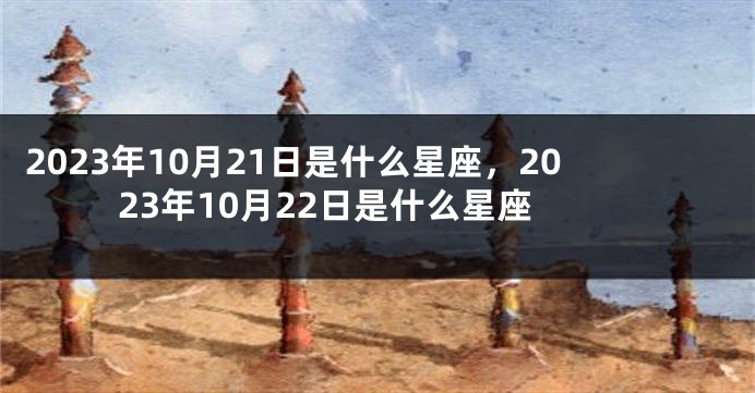 2023年10月21日是什么星座，2023年10月22日是什么星座