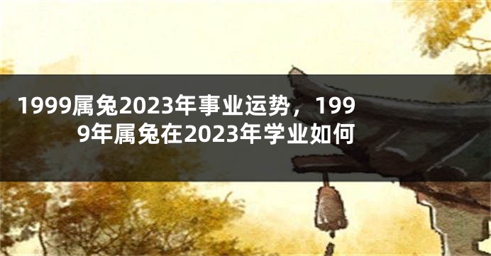 1999属兔2023年事业运势，1999年属兔在2023年学业如何