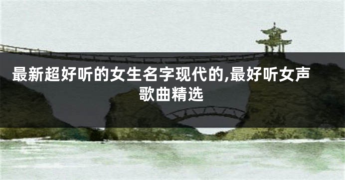 最新超好听的女生名字现代的,最好听女声歌曲精选