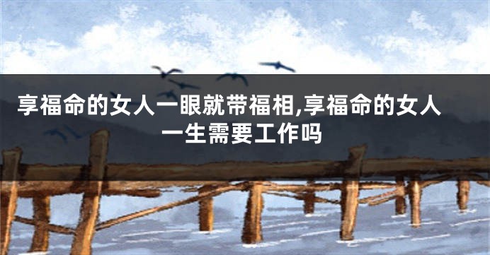 享福命的女人一眼就带福相,享福命的女人一生需要工作吗