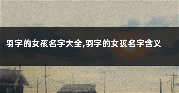羽字的女孩名字大全,羽字的女孩名字含义