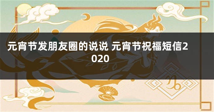 元宵节发朋友圈的说说 元宵节祝福短信2020