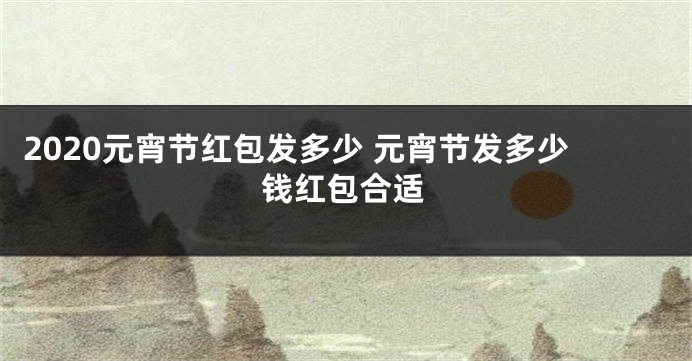 2020元宵节红包发多少 元宵节发多少钱红包合适