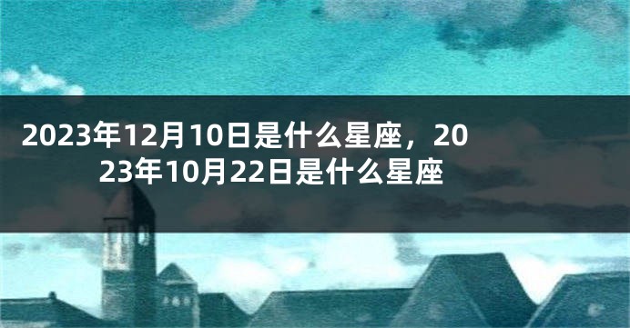 2023年12月10日是什么星座，2023年10月22日是什么星座