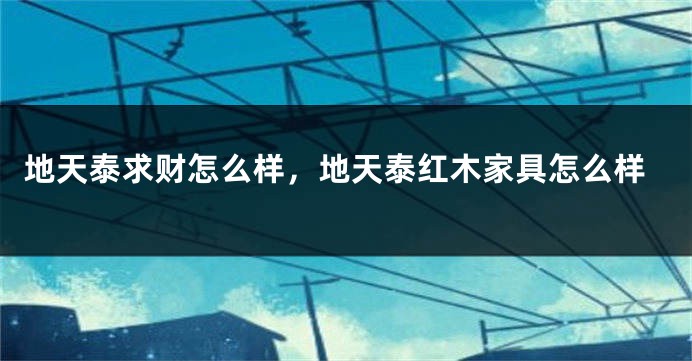 地天泰求财怎么样，地天泰红木家具怎么样