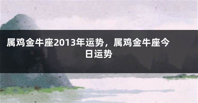 属鸡金牛座2013年运势，属鸡金牛座今日运势