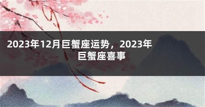 2023年12月巨蟹座运势，2023年巨蟹座喜事