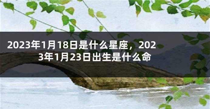 2023年1月18日是什么星座，2023年1月23日出生是什么命