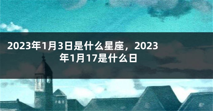 2023年1月3日是什么星座，2023年1月17是什么日