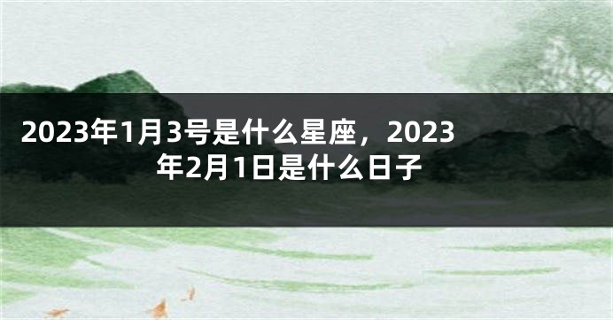 2023年1月3号是什么星座，2023年2月1日是什么日子