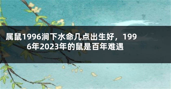 属鼠1996涧下水命几点出生好，1996年2023年的鼠是百年难遇
