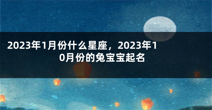 2023年1月份什么星座，2023年10月份的兔宝宝起名