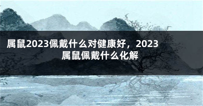 属鼠2023佩戴什么对健康好，2023属鼠佩戴什么化解