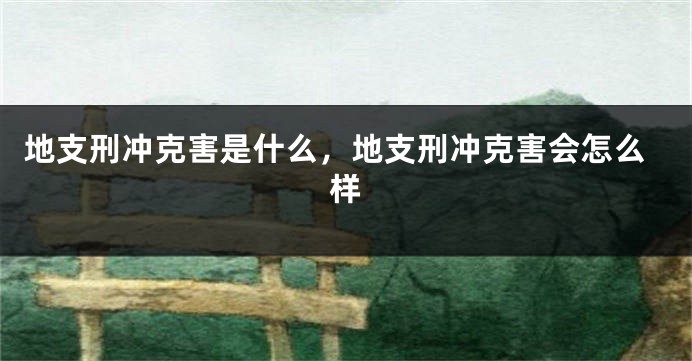 地支刑冲克害是什么，地支刑冲克害会怎么样