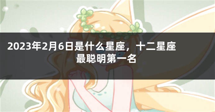 2023年2月6日是什么星座，十二星座最聪明第一名