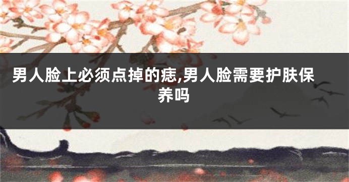 男人脸上必须点掉的痣,男人脸需要护肤保养吗