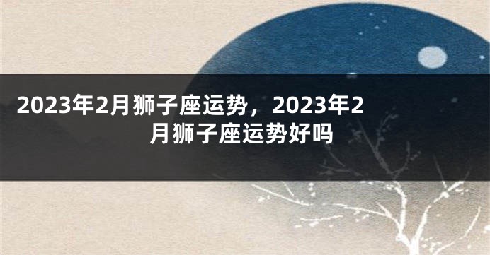 2023年2月狮子座运势，2023年2月狮子座运势好吗