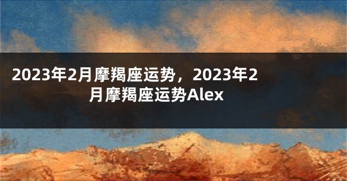 2023年2月摩羯座运势，2023年2月摩羯座运势Alex
