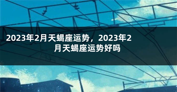 2023年2月天蝎座运势，2023年2月天蝎座运势好吗