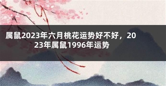 属鼠2023年六月桃花运势好不好，2023年属鼠1996年运势