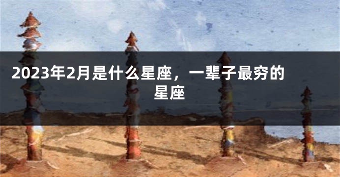 2023年2月是什么星座，一辈子最穷的星座