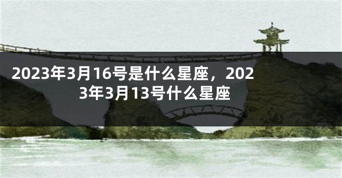 2023年3月16号是什么星座，2023年3月13号什么星座