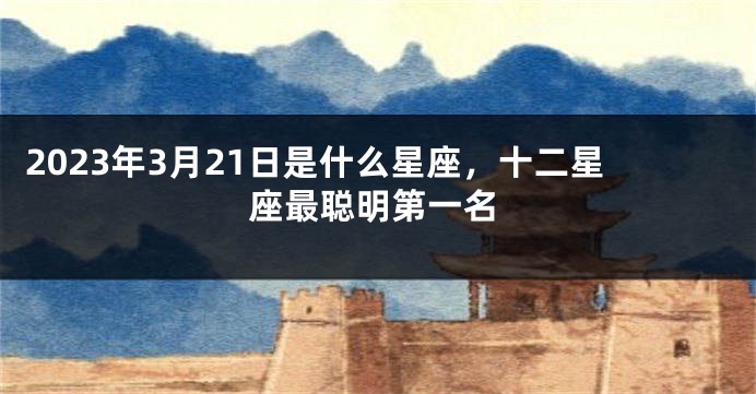 2023年3月21日是什么星座，十二星座最聪明第一名