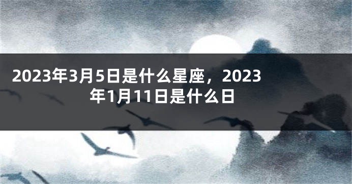2023年3月5日是什么星座，2023年1月11日是什么日