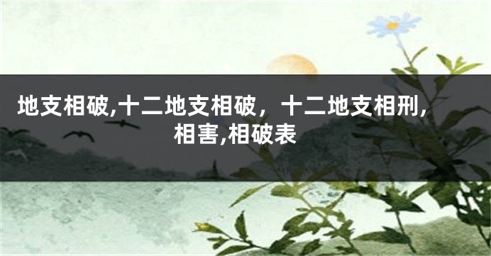 地支相破,十二地支相破，十二地支相刑,相害,相破表