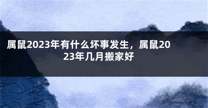 属鼠2023年有什么坏事发生，属鼠2023年几月搬家好