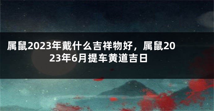 属鼠2023年戴什么吉祥物好，属鼠2023年6月提车黄道吉日