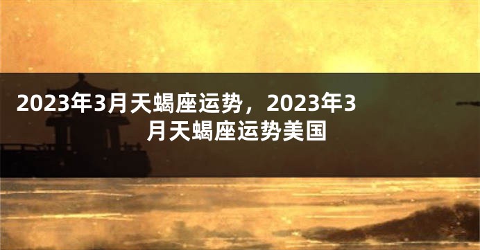 2023年3月天蝎座运势，2023年3月天蝎座运势美国