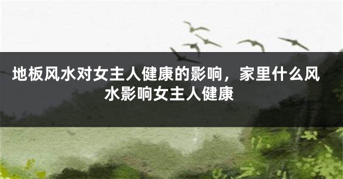 地板风水对女主人健康的影响，家里什么风水影响女主人健康