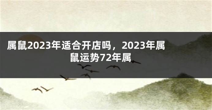 属鼠2023年适合开店吗，2023年属鼠运势72年属