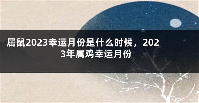 属鼠2023幸运月份是什么时候，2023年属鸡幸运月份