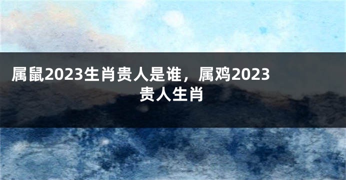 属鼠2023生肖贵人是谁，属鸡2023贵人生肖